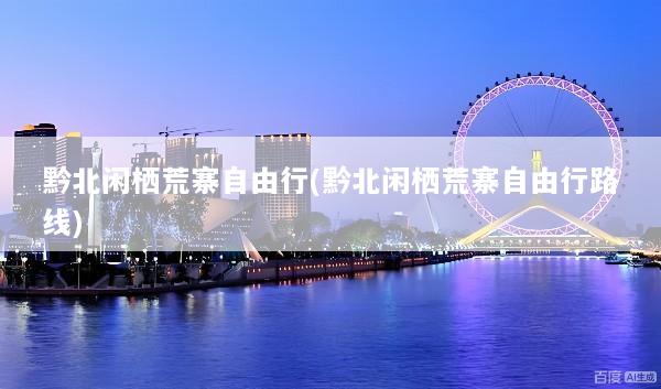 黔北闲栖荒寨自由行(黔北闲栖荒寨自由行路线)