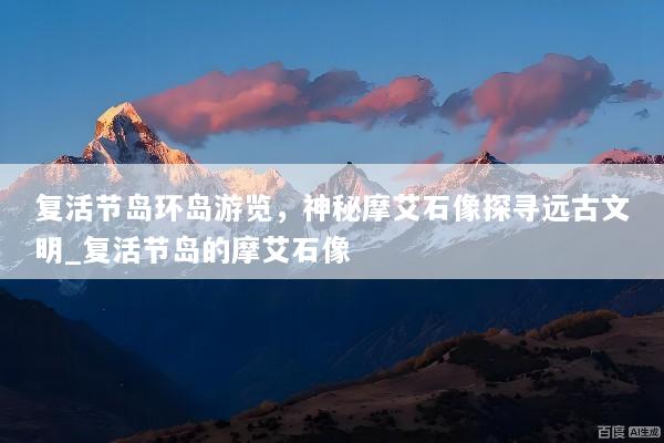 复活节岛环岛游览，神秘摩艾石像探寻远古文明_复活节岛的摩艾石像