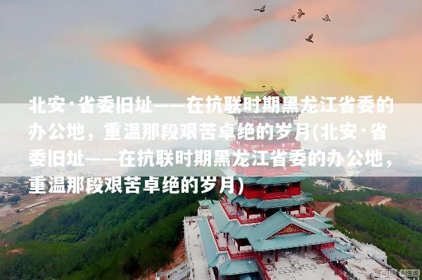 北安·省委旧址——在抗联时期黑龙江省委的办公地，重温那段艰苦卓绝的岁月(北安·省委旧址——在抗联时期黑龙江省委的办公地，重温那段艰苦卓绝的岁月)