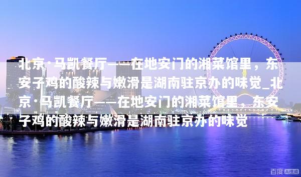 北京·马凯餐厅——在地安门的湘菜馆里，东安子鸡的酸辣与嫩滑是湖南驻京办的味觉_北京·马凯餐厅——在地安门的湘菜馆里，东安子鸡的酸辣与嫩滑是湖南驻京办的味觉