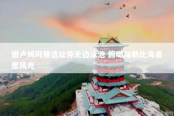 图卢姆玛雅遗址旁无边泳池 俯瞰加勒比海悬崖风光