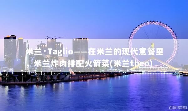 米兰·Taglio——在米兰的现代意餐里，米兰炸肉排配火箭菜(米兰theo)
