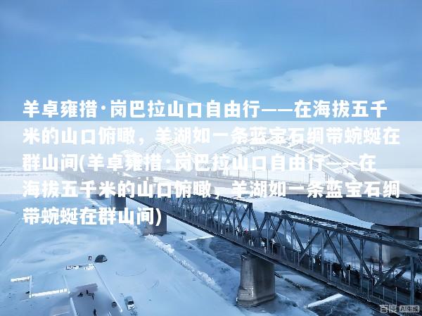 羊卓雍措·岗巴拉山口自由行——在海拔五千米的山口俯瞰，羊湖如一条蓝宝石绸带蜿蜒在群山间(羊卓雍措·岗巴拉山口自由行——在海拔五千米的山口俯瞰，羊湖如一条蓝宝石绸带蜿蜒在群山间)