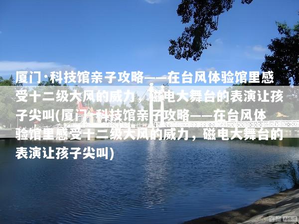 厦门·科技馆亲子攻略——在台风体验馆里感受十二级大风的威力，磁电大舞台的表演让孩子尖叫(厦门·科技馆亲子攻略——在台风体验馆里感受十二级大风的威力，磁电大舞台的表演让孩子尖叫)
