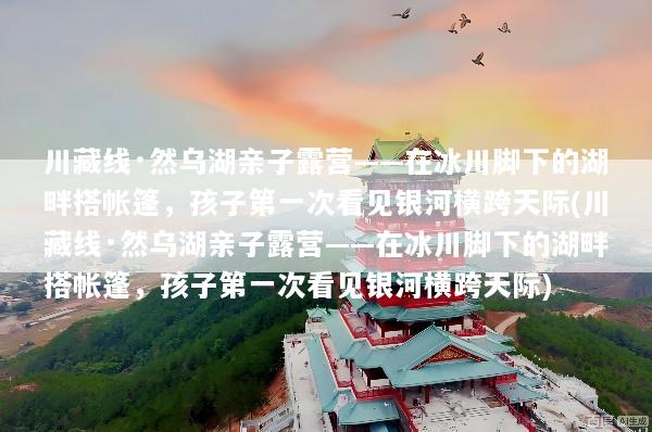 川藏线·然乌湖亲子露营——在冰川脚下的湖畔搭帐篷，孩子第一次看见银河横跨天际(川藏线·然乌湖亲子露营——在冰川脚下的湖畔搭帐篷，孩子第一次看见银河横跨天际)