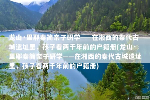 龙山·里耶秦简亲子研学——在湘西的秦代古城遗址里，孩子看两千年前的户籍册(龙山·里耶秦简亲子研学——在湘西的秦代古城遗址里，孩子看两千年前的户籍册)