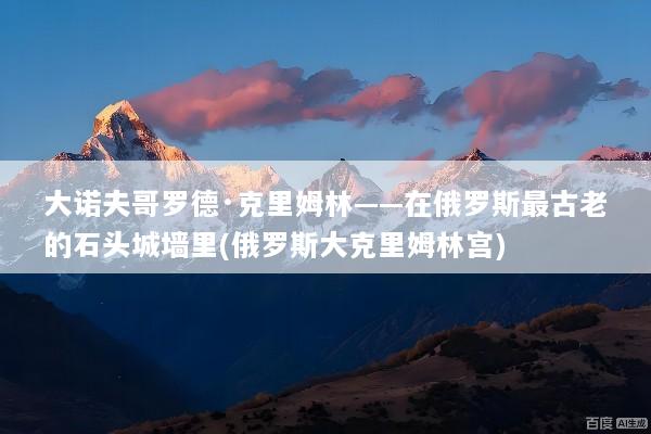 大诺夫哥罗德·克里姆林——在俄罗斯最古老的石头城墙里(俄罗斯大克里姆林宫)