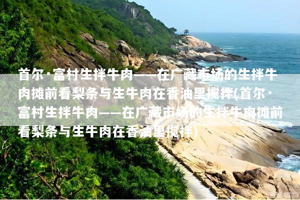 首尔·富村生拌牛肉——在广藏市场的生拌牛肉摊前看梨条与生牛肉在香油里搅拌(首尔·富村生拌牛肉——在广藏市场的生拌牛肉摊前看梨条与生牛肉在香油里搅拌)