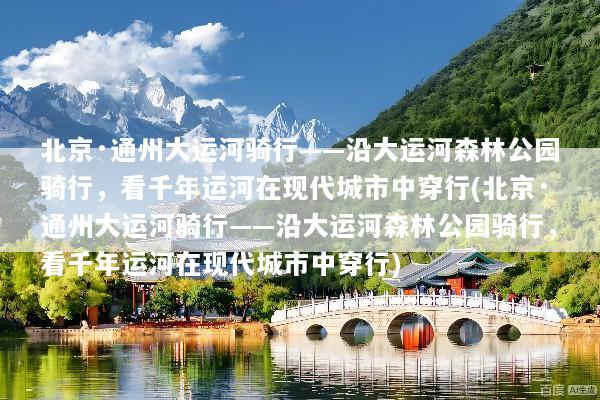北京·通州大运河骑行——沿大运河森林公园骑行，看千年运河在现代城市中穿行(北京·通州大运河骑行——沿大运河森林公园骑行，看千年运河在现代城市中穿行)