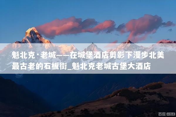 魁北克·老城——在城堡酒店剪影下漫步北美最古老的石板街_魁北克老城古堡大酒店