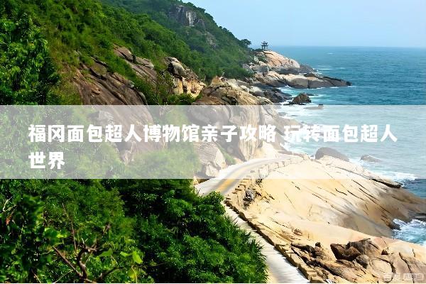 福冈面包超人博物馆亲子攻略 玩转面包超人世界
