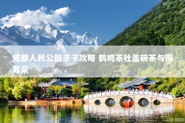 成都人民公园亲子攻略 鹤鸣茶社盖碗茶与掏耳朵