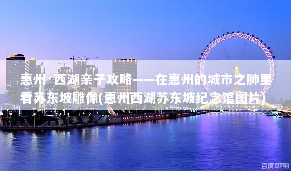 惠州·西湖亲子攻略——在惠州的城市之肺里看苏东坡雕像(惠州西湖苏东坡纪念馆图片)