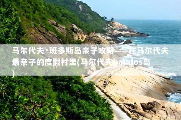 马尔代夫·班多斯岛亲子攻略——在马尔代夫最亲子的度假村里(马尔代夫bandos岛)