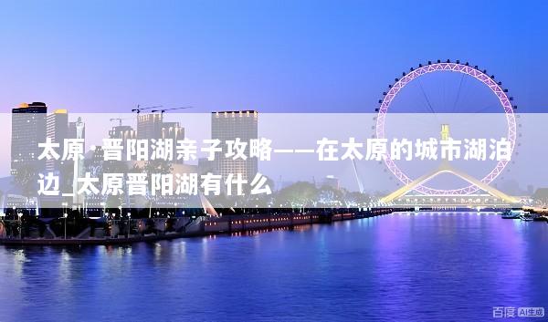 太原·晋阳湖亲子攻略——在太原的城市湖泊边_太原晋阳湖有什么