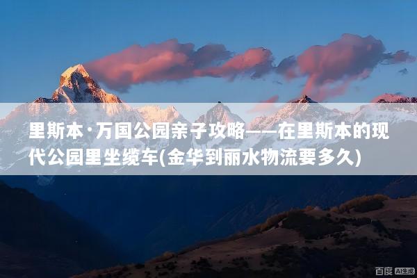 里斯本·万国公园亲子攻略——在里斯本的现代公园里坐缆车(金华到丽水物流要多久)