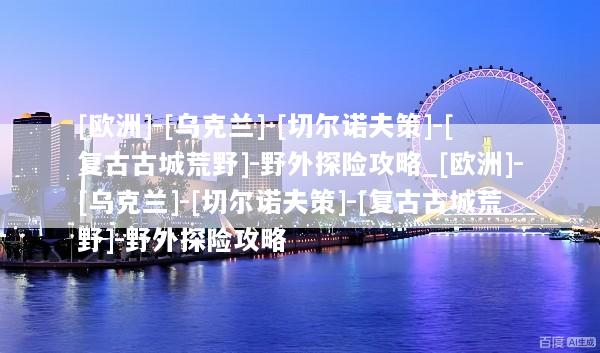 [欧洲]-[乌克兰]-[切尔诺夫策]-[复古古城荒野]-野外探险攻略_[欧洲]-[乌克兰]-[切尔诺夫策]-[复古古城荒野]-野外探险攻略