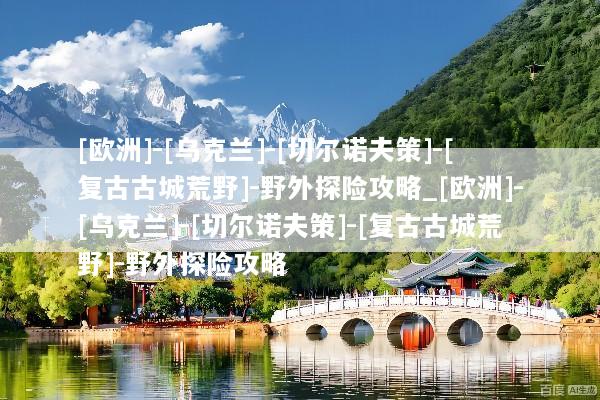 [欧洲]-[乌克兰]-[切尔诺夫策]-[复古古城荒野]-野外探险攻略_[欧洲]-[乌克兰]-[切尔诺夫策]-[复古古城荒野]-野外探险攻略