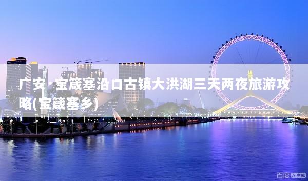 广安·宝箴塞沿口古镇大洪湖三天两夜旅游攻略(宝箴塞乡)