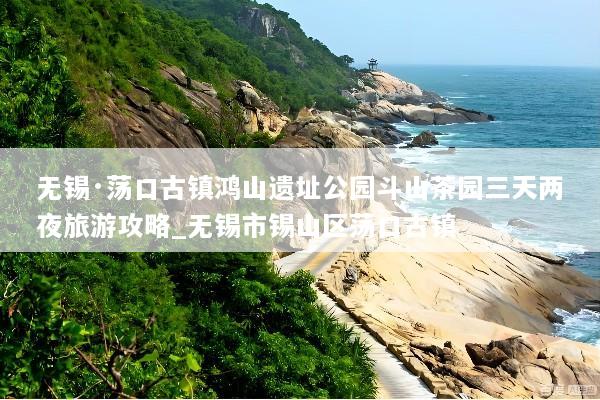 无锡·荡口古镇鸿山遗址公园斗山茶园三天两夜旅游攻略_无锡市锡山区荡口古镇