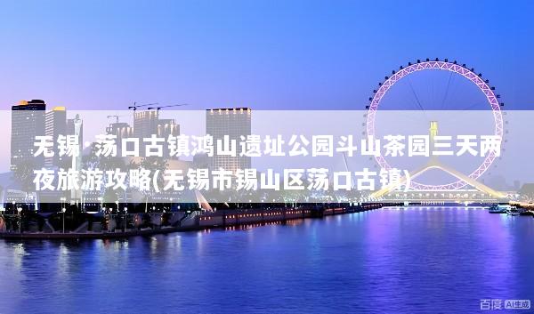 无锡·荡口古镇鸿山遗址公园斗山茶园三天两夜旅游攻略(无锡市锡山区荡口古镇)