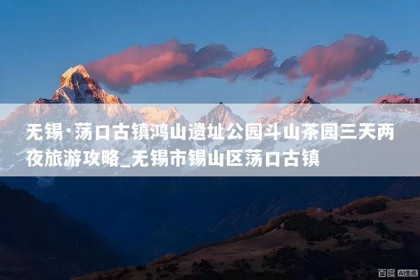 无锡·荡口古镇鸿山遗址公园斗山茶园三天两夜旅游攻略_无锡市锡山区荡口古镇
