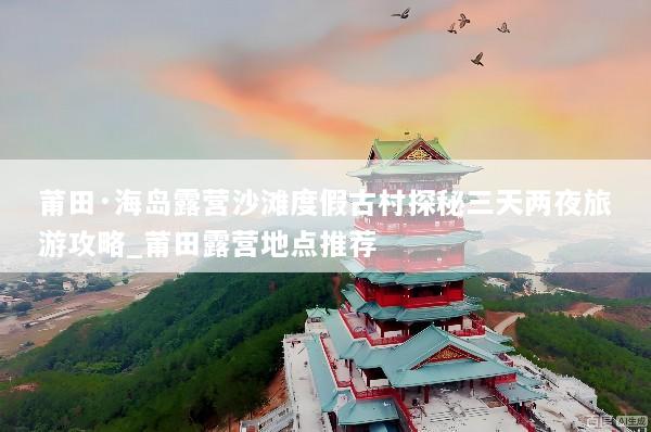 莆田·海岛露营沙滩度假古村探秘三天两夜旅游攻略_莆田露营地点推荐
