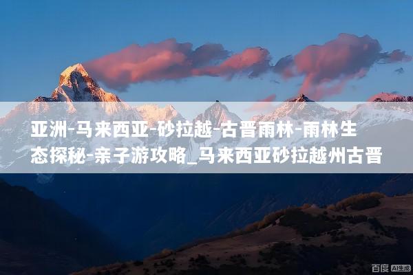 亚洲-马来西亚-砂拉越-古晋雨林-雨林生态探秘-亲子游攻略_马来西亚砂拉越州古晋