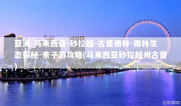 亚洲-马来西亚-砂拉越-古晋雨林-雨林生态探秘-亲子游攻略(马来西亚砂拉越州古晋)
