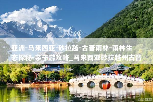 亚洲-马来西亚-砂拉越-古晋雨林-雨林生态探秘-亲子游攻略_马来西亚砂拉越州古晋